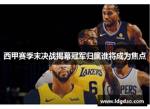西甲赛季末决战揭幕冠军归属谁将成为焦点